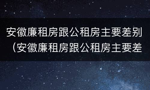 安徽廉租房跟公租房主要差别（安徽廉租房跟公租房主要差别在哪）