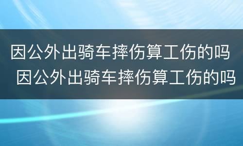 因公外出骑车摔伤算工伤的吗 因公外出骑车摔伤算工伤的吗怎么鉴定