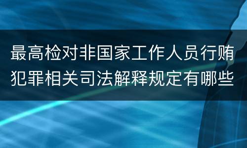 最高检对非国家工作人员行贿犯罪相关司法解释规定有哪些内容