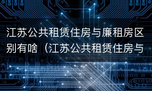 江苏公共租赁住房与廉租房区别有啥（江苏公共租赁住房与廉租房区别有啥不同）
