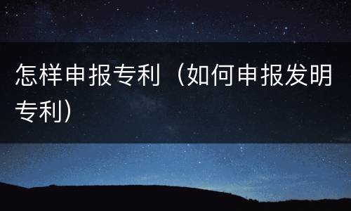 怎样申报专利（如何申报发明专利）