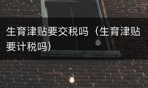 生育津贴要交税吗（生育津贴要计税吗）