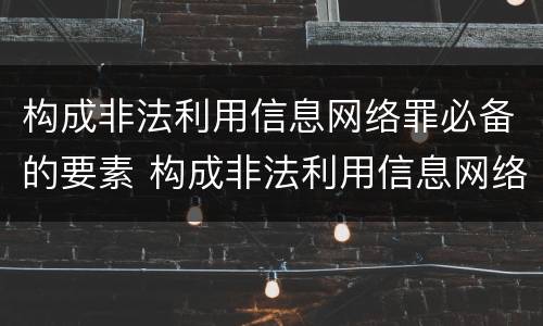 构成非法利用信息网络罪必备的要素 构成非法利用信息网络罪必备的要素包括