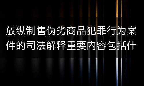 放纵制售伪劣商品犯罪行为案件的司法解释重要内容包括什么