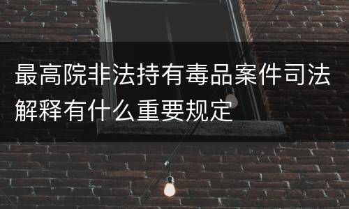 最高院非法持有毒品案件司法解释有什么重要规定