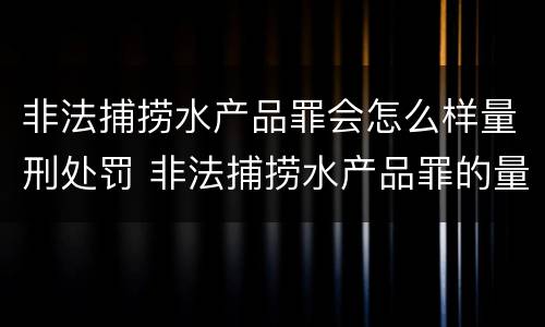非法捕捞水产品罪会怎么样量刑处罚 非法捕捞水产品罪的量刑标准