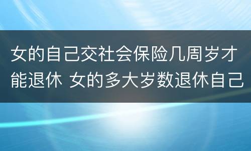 女的自己交社会保险几周岁才能退休 女的多大岁数退休自己交的社保
