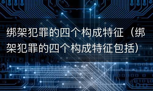 绑架犯罪的四个构成特征（绑架犯罪的四个构成特征包括）