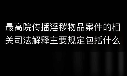 最高院传播淫秽物品案件的相关司法解释主要规定包括什么