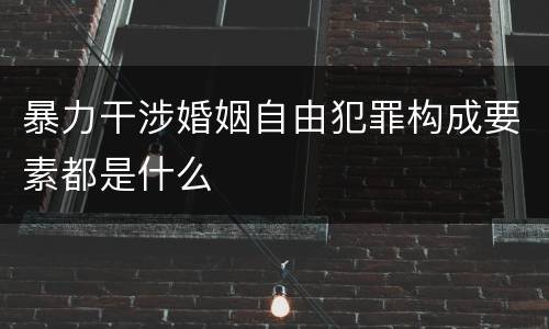 暴力干涉婚姻自由犯罪构成要素都是什么