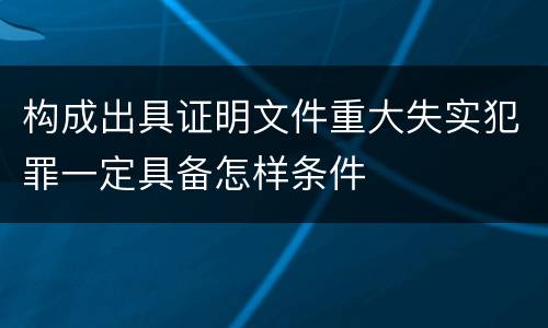 构成出具证明文件重大失实犯罪一定具备怎样条件