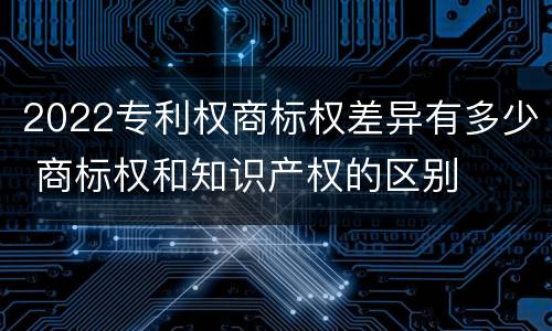 2022专利权商标权差异有多少 商标权和知识产权的区别