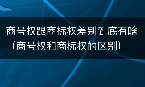 商号权跟商标权差别到底有啥（商号权和商标权的区别）