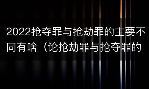 2022抢夺罪与抢劫罪的主要不同有啥（论抢劫罪与抢夺罪的界限）