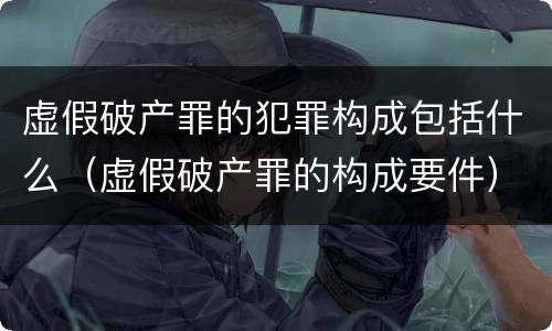 虚假破产罪的犯罪构成包括什么（虚假破产罪的构成要件）