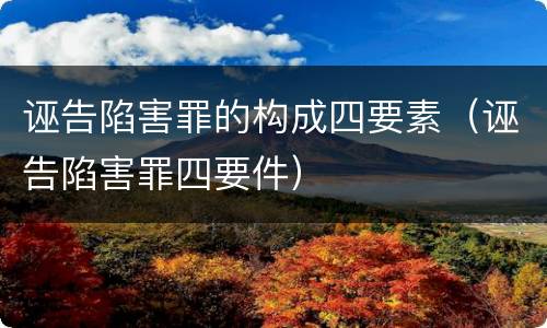 诬告陷害罪的构成四要素（诬告陷害罪四要件）