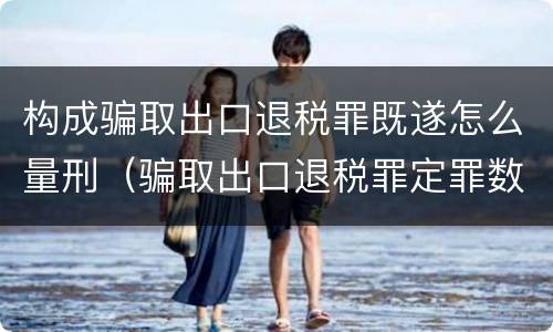 构成骗取出口退税罪既遂怎么量刑（骗取出口退税罪定罪数额）