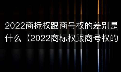 2022商标权跟商号权的差别是什么（2022商标权跟商号权的差别是什么意思）