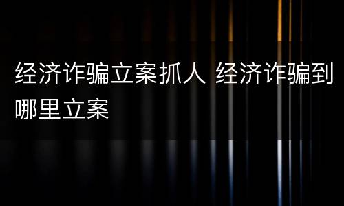 经济诈骗立案抓人 经济诈骗到哪里立案