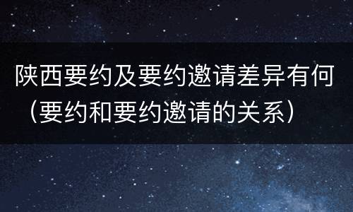 陕西要约及要约邀请差异有何（要约和要约邀请的关系）