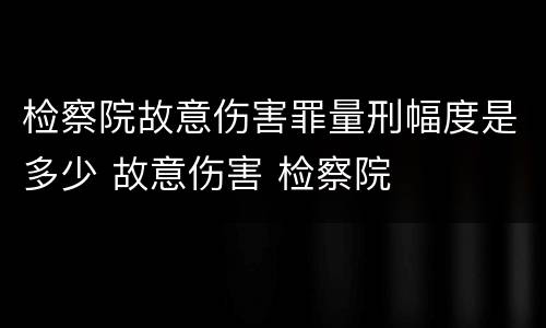 检察院故意伤害罪量刑幅度是多少 故意伤害 检察院