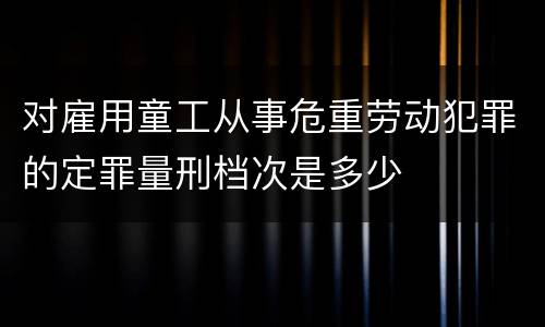 对雇用童工从事危重劳动犯罪的定罪量刑档次是多少