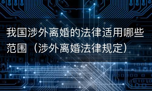 我国涉外离婚的法律适用哪些范围（涉外离婚法律规定）