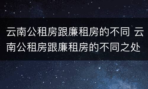 云南公租房跟廉租房的不同 云南公租房跟廉租房的不同之处