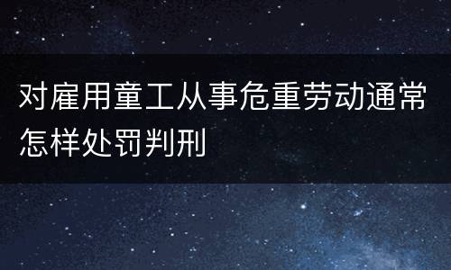 对雇用童工从事危重劳动通常怎样处罚判刑