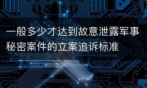 一般多少才达到故意泄露军事秘密案件的立案追诉标准