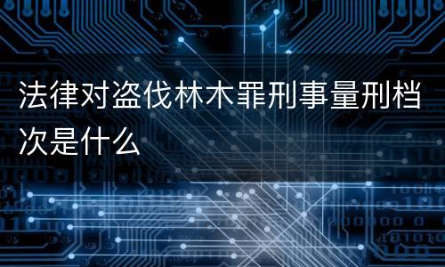 法律对盗伐林木罪刑事量刑档次是什么