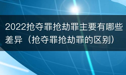 2022抢夺罪抢劫罪主要有哪些差异（抢夺罪抢劫罪的区别）