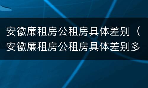 安徽廉租房公租房具体差别（安徽廉租房公租房具体差别多少）