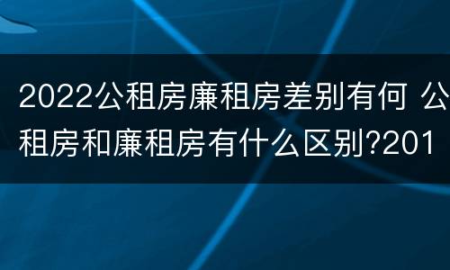 2022公租房廉租房差别有何 公租房和廉租房有什么区别?2019年的