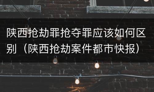 陕西抢劫罪抢夺罪应该如何区别（陕西抢劫案件都市快报）