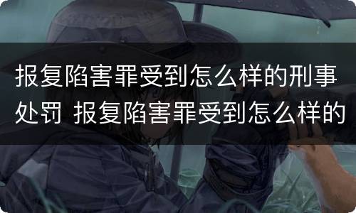 报复陷害罪受到怎么样的刑事处罚 报复陷害罪受到怎么样的刑事处罚呢