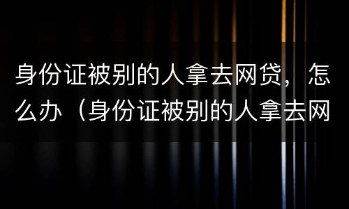 身份证被别的人拿去网贷，怎么办（身份证被别的人拿去网贷,怎么办理）