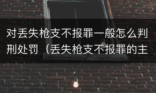 对丢失枪支不报罪一般怎么判刑处罚（丢失枪支不报罪的主体是什么）