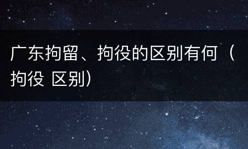广东拘留、拘役的区别有何（拘役 区别）