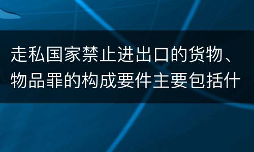 走私国家禁止进出口的货物、物品罪的构成要件主要包括什么