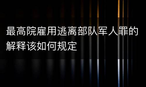 最高院雇用逃离部队军人罪的解释该如何规定