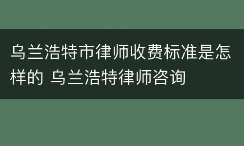 乌兰浩特市律师收费标准是怎样的 乌兰浩特律师咨询