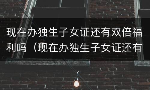 现在办独生子女证还有双倍福利吗（现在办独生子女证还有双倍福利吗山东）
