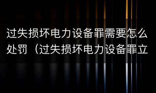 过失损坏电力设备罪需要怎么处罚（过失损坏电力设备罪立案标准）