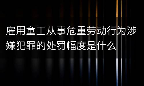 雇用童工从事危重劳动行为涉嫌犯罪的处罚幅度是什么