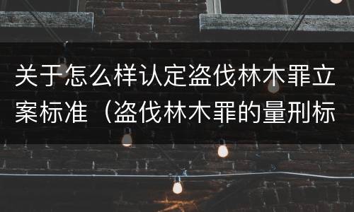 关于怎么样认定盗伐林木罪立案标准（盗伐林木罪的量刑标准）