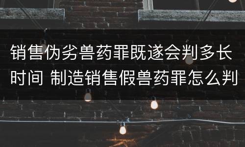 销售伪劣兽药罪既遂会判多长时间 制造销售假兽药罪怎么判