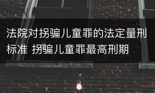 法院对拐骗儿童罪的法定量刑标准 拐骗儿童罪最高刑期