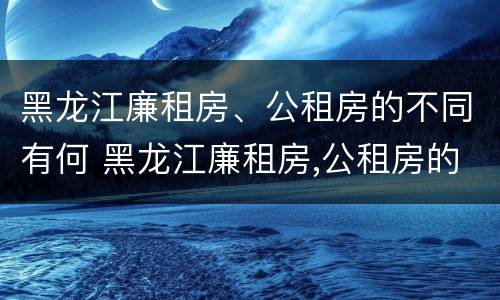 黑龙江廉租房、公租房的不同有何 黑龙江廉租房,公租房的不同有何区别