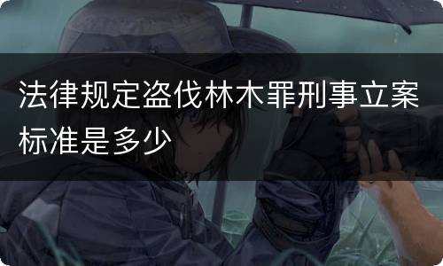 法律规定盗伐林木罪刑事立案标准是多少
